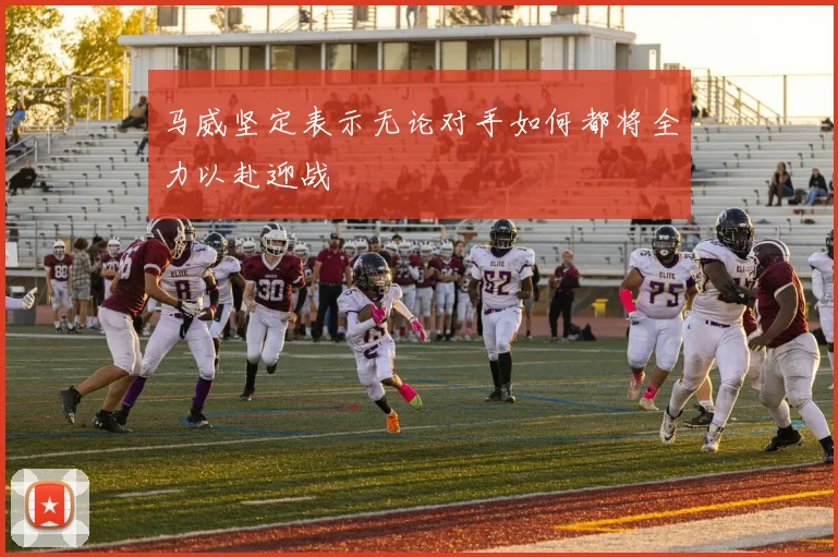 马威坚定表示无论对手如何都将全力以赴迎战