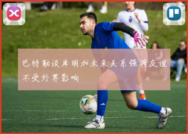 巴特勒谈库明加未来关系强调友谊不受外界影响