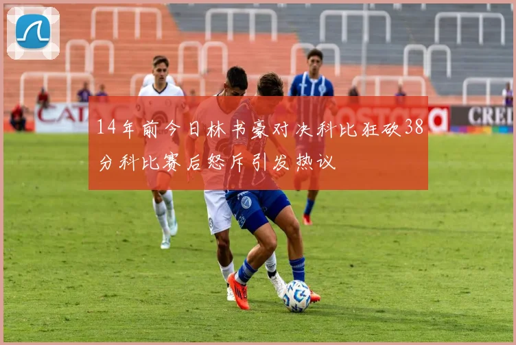14年前今日林书豪对决科比狂砍38分科比赛后怒斥引发热议