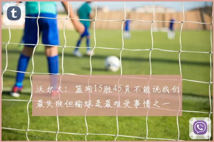 沃尔夫：篮网15胜45负不能说我们最失败但输球是最难受事情之一