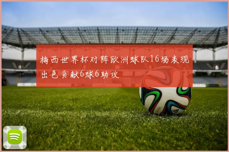 梅西世界杯对阵欧洲球队16场表现出色贡献6球6助攻
