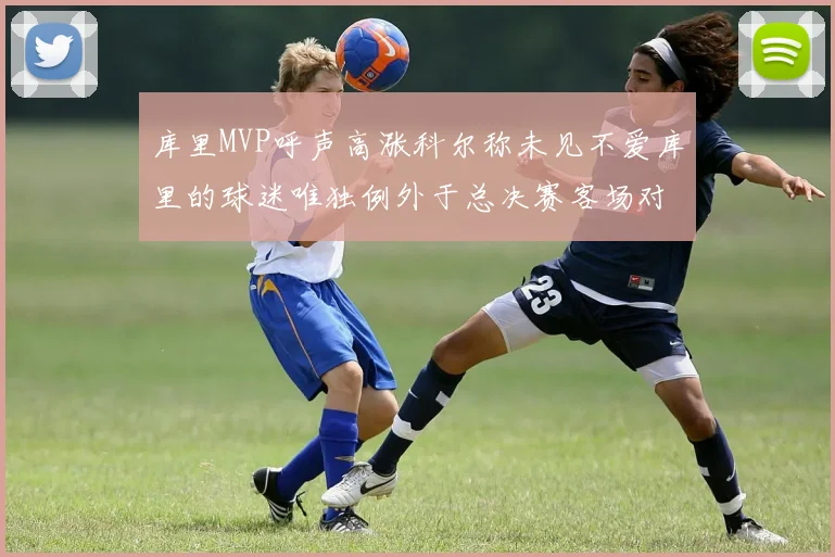 库里MVP呼声高涨科尔称未见不爱库里的球迷唯独例外于总决赛客场对阵骑士