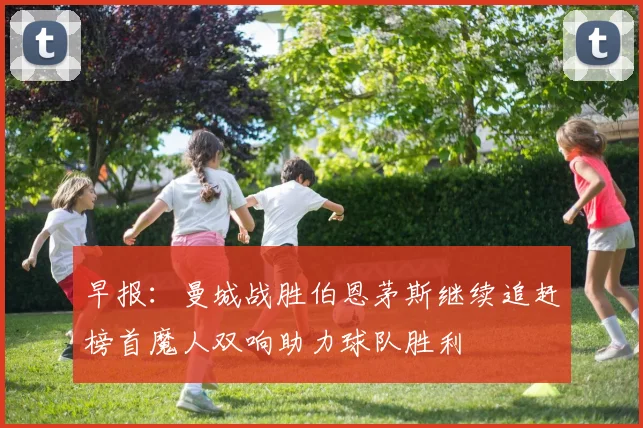 早报：曼城战胜伯恩茅斯继续追赶榜首魔人双响助力球队胜利