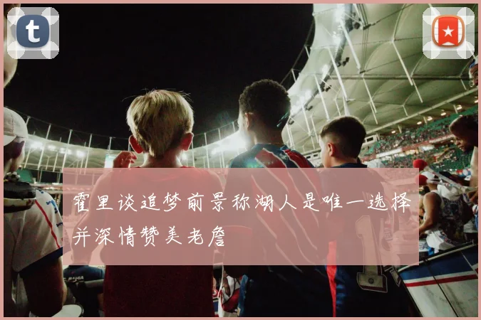 霍里谈追梦前景称湖人是唯一选择并深情赞美老詹