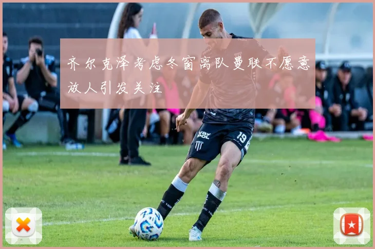 齐尔克泽考虑冬窗离队曼联不愿意放人引发关注