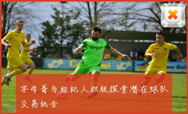 字母哥与经纪人积极探索潜在球队交易机会