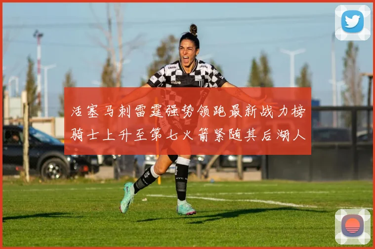 活塞马刺雷霆强势领跑最新战力榜骑士上升至第七火箭紧随其后湖人排名第十一