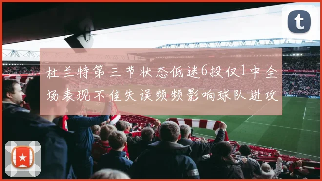 杜兰特第三节状态低迷6投仅1中全场表现不佳失误频频影响球队进攻