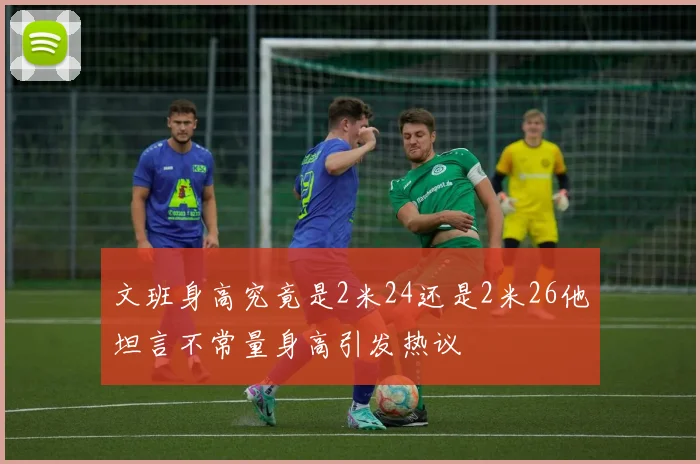 文班身高究竟是2米24还是2米26他坦言不常量身高引发热议