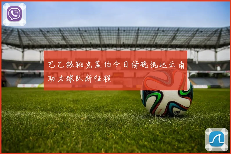 巴乙银靴克莱伯今日傍晚抵达云南助力球队新征程