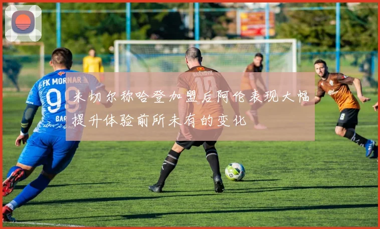 米切尔称哈登加盟后阿伦表现大幅提升体验前所未有的变化