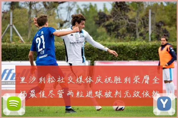 里沙利松社交媒体庆祝胜利荣膺全场最佳尽管两粒进球被判无效依然贡献助攻