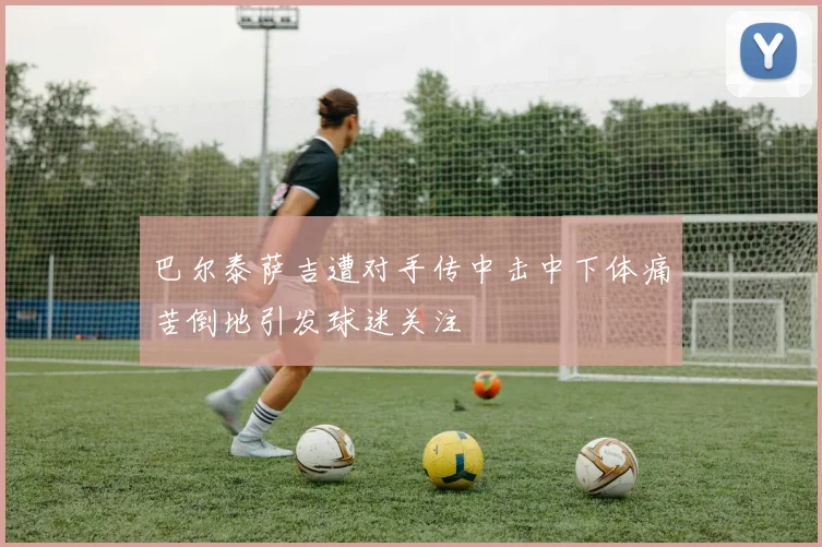 巴尔泰萨吉遭对手传中击中下体痛苦倒地引发球迷关注