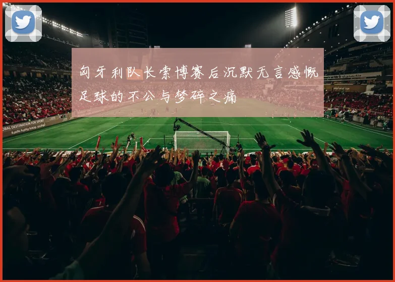 匈牙利队长索博赛后沉默无言感慨足球的不公与梦碎之痛