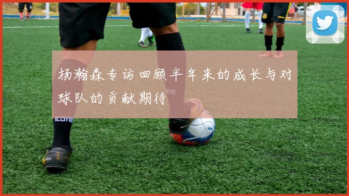 杨瀚森专访回顾半年来的成长与对球队的贡献期待