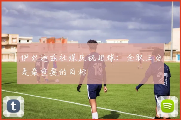 伊尔迪兹社媒庆祝进球：全取三分是最重要的目标
