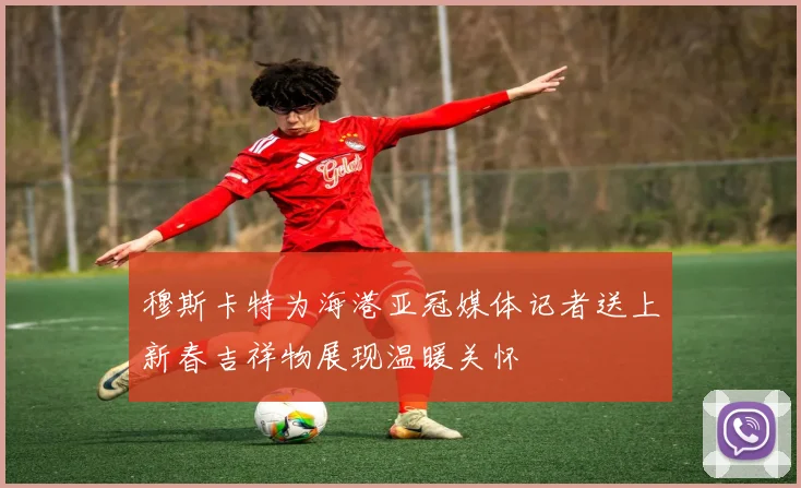 穆斯卡特为海港亚冠媒体记者送上新春吉祥物展现温暖关怀