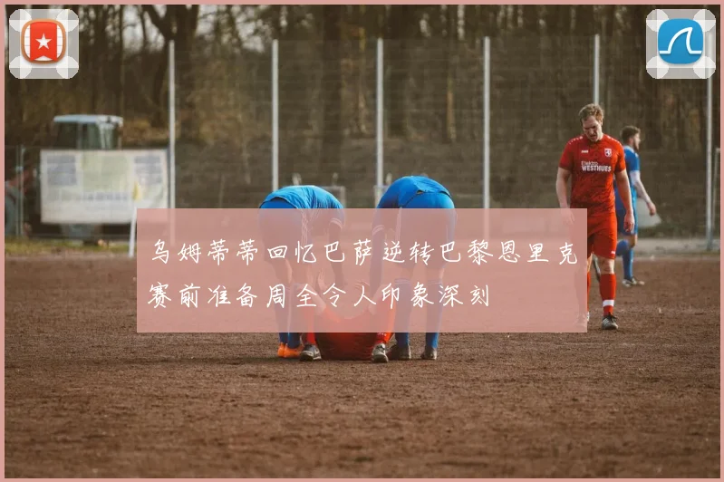 乌姆蒂蒂回忆巴萨逆转巴黎恩里克赛前准备周全令人印象深刻