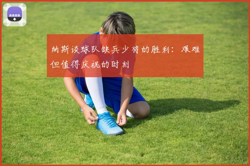 纳斯谈球队缺兵少将的胜利：艰难但值得庆祝的时刻