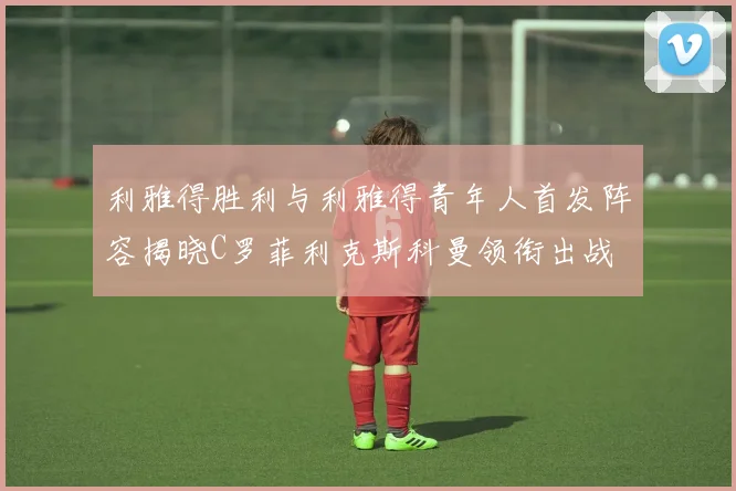 利雅得胜利与利雅得青年人首发阵容揭晓C罗菲利克斯科曼领衔出战