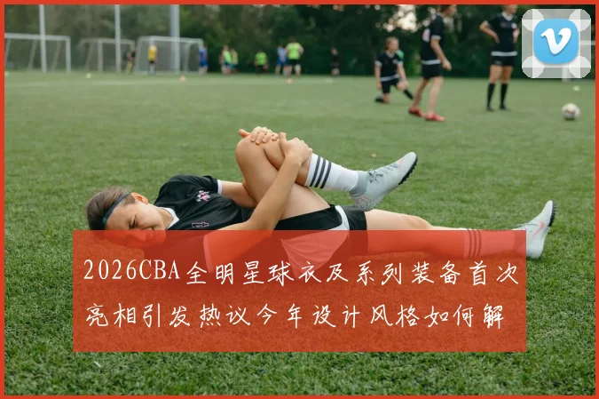 2026CBA全明星球衣及系列装备首次亮相引发热议今年设计风格如何解析