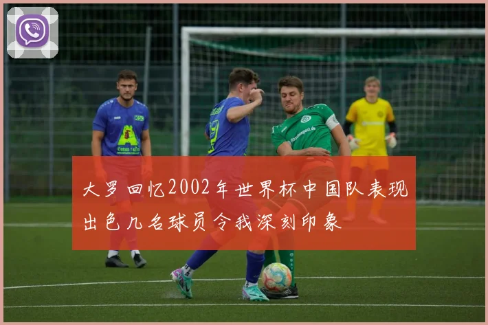 大罗回忆2002年世界杯中国队表现出色几名球员令我深刻印象