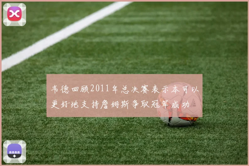 韦德回顾2011年总决赛表示本可以更好地支持詹姆斯争取冠军成功