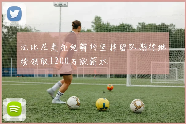 法比尼奥拒绝解约坚持留队期待继续领取1200万欧薪水
