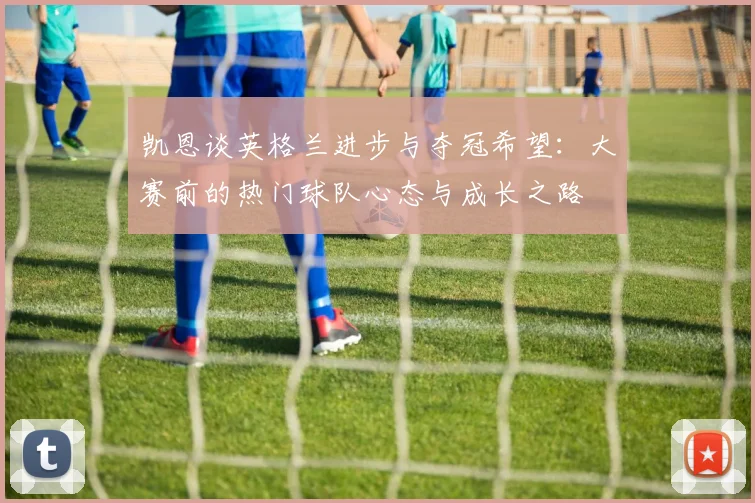 凯恩谈英格兰进步与夺冠希望：大赛前的热门球队心态与成长之路